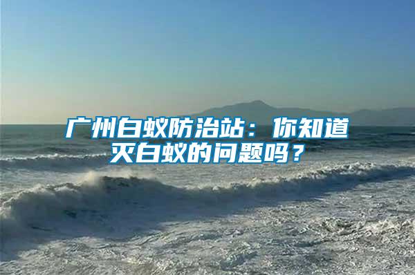 廣州白蟻防治站：你知道滅白蟻的問題嗎？