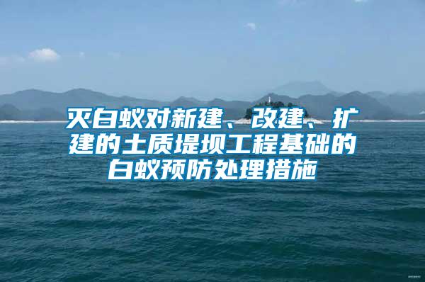 滅白蟻對新建、改建、擴建的土質堤壩工程基礎的白蟻預防處理措施