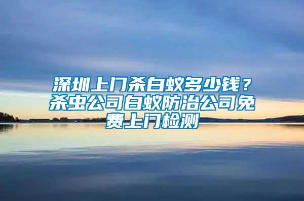 深圳上門殺白蟻多少錢？殺蟲公司白蟻防治公司免費上門檢測