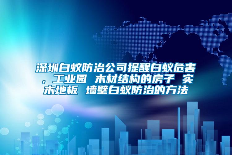 深圳白蟻防治公司提醒白蟻危害，工業園 木材結構的房子 實木地板 墻壁白蟻防治的方法