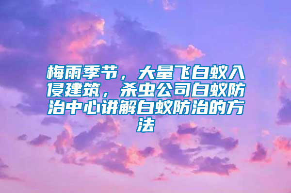 梅雨季節(jié)，大量飛白蟻入侵建筑，殺蟲公司白蟻防治中心講解白蟻防治的方法